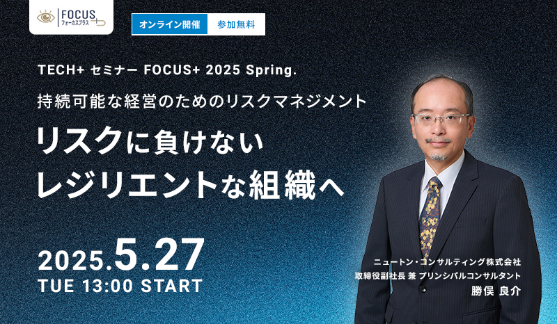 TECH+ セミナー FOCUS+ 2025 Spring.持続可能な経営のためのリスクマネジメント「リスクに負けないレジリエントな組織へ」